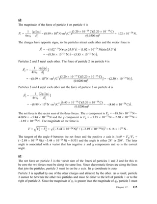 60
The magnitude of the force of particle 1 on particle 4 is
F1 =
1
4¼²0
jq1jjq4j
d2
1
= (8:99£109
N¢m2
=C
2
)
(3:20 £ 10¡19
C)(3:20 £ 10¡19
C)
(0:0300 m)2
= 1:02£10¡24
N :
The charges have opposite signs, so the particles attract each other and the vector force is
~F1 = ¡(1:02¡24
N)(cos 35:0±
)ˆi ¡ (1:02 £ 10¡24
N)(sin 35:0±
)ˆj
= ¡(8:36 £ 10¡25
N)ˆi ¡ (5:85 £ 10¡25
N)ˆj :
Particles 2 and 3 repel each other. The force of particle 2 on particle 4 is
~F2 = ¡
1
4¼²0
jq2jjq4j
d2
2
ˆj
= ¡(8:99 £ 109
N ¢ m2
=C
2
)
(3:20 £ 10¡19
C)(3:20 £ 10¡19
C)
(0:0200 m)2
ˆj = ¡(2:30 £ 10¡24
N)ˆj :
Particles 3 and 4 repel each other and the force of particle 3 on particle 4 is
~F3 = ¡
1
4¼²0
j2q3jjq4j
d2
3
ˆi
= ¡(8:99 £ 109
N ¢ m2
=C2
)
(6:40 £ 10¡19
C)(3:20 £ 10¡19
C)
(0:0200 m)2
= ¡(4:60 £ 10¡24
C)ˆi :
The net force is the vector sum of the three forces. The x component is Fx = ¡18:36£10¡25
N¡
4:60 N = ¡5:44 £ 10¡24
N and the y component is Fy = ¡5:85 £ 10¡25
N ¡ 2:30 £ 10¡24
N =
¡2:89 £ 10¡24
N. The magnitude of the force is
F =
q
F2
x + F2
y =
p
(¡5:44 £ 10¡24 N)2 + (¡2:89 £ 10¡24 N)2 = 6:16 £ 1024
N :
The tangent of the angle µ between the net force and the positive x axis is tanµ = Fy=Fx =
(¡2:89 £ 10¡24
N)=(¡5:44 £ 10¡24
N) = 0:531 and the angle is either 28±
or 208±
. The later
angle is associated with a vector that has negative x and y components and so is the correct
angle.
69
The net force on particle 3 is the vector sum of the forces of particles 1 and 2 and for this to
be zero the two forces must be along the same line. Since electrostatic forces are along the lines
that join the particles, particle 3 must be on the x axis. Its y coordinate is zero.
Particle 3 is repelled by one of the other charges and attracted by the other. As a result, particle
3 cannot be between the other two particles and must be either to the left of particle 1 or to the
right of particle 2. Since the magnitude of q1 is greater than the magnitude of q2, particle 3 must
Chapter 21 135
 