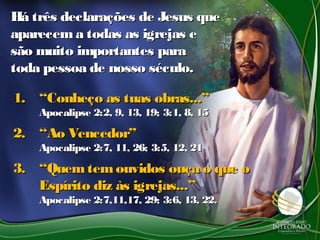 1.1. ““Conheço as tuas obras...”Conheço as tuas obras...”
Apocalipse 2:2, 9, 13, 19; 3:1, 8, 15Apocalipse 2:2, 9, 13, 19; 3:1, 8, 15
2.2. ““Ao Vencedor”Ao Vencedor”
Apocalipse 2:7, 11, 26; 3:5, 12, 21Apocalipse 2:7, 11, 26; 3:5, 12, 21
3.3. ““Quemtemouvidos ouça o que oQuemtemouvidos ouça o que o
Espírito diz às igrejas...”Espírito diz às igrejas...”
Apocalipse 2:7,11,17, 29; 3:6, 13, 22.Apocalipse 2:7,11,17, 29; 3:6, 13, 22.
Há três declarações de Jesus queHá três declarações de Jesus que
aparecema todas as igrejas eaparecema todas as igrejas e
são muito importantes parasão muito importantes para
toda pessoa de nosso século.toda pessoa de nosso século.
 