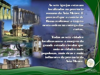 As sete igrejas estavamAs sete igrejas estavam
localizadas na províncialocalizadas na província
romana da Ásia Menor. Éromana da Ásia Menor. É
provável que o correio deprovável que o correio de
Roma realizasse o trajetoRoma realizasse o trajeto
nesta ordem na entrega dasnesta ordem na entrega das
cartas.cartas.
Todas as sete cidadesTodas as sete cidades
localizavam-se a margemdalocalizavam-se a margemda
grande estrada circularquegrande estrada circularque
unia as cidades maisunia as cidades mais
populosas, mais ricas e maispopulosas, mais ricas e mais
influentes da província dainfluentes da província da
Ásia Menor.Ásia Menor.
 