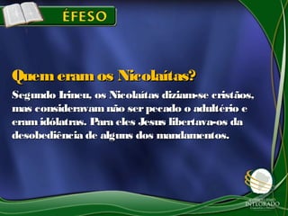 Segundo Irineu, os Nicolaítas diziam-se cristãos,Segundo Irineu, os Nicolaítas diziam-se cristãos,
mas consideravamnão serpecado o adultério emas consideravamnão serpecado o adultério e
eramidólatras. Para eles Jesus libertava-os daeramidólatras. Para eles Jesus libertava-os da
desobediência de alguns dos mandamentos.desobediência de alguns dos mandamentos.
Quemeramos Nicolaítas?Quemeramos Nicolaítas?
 