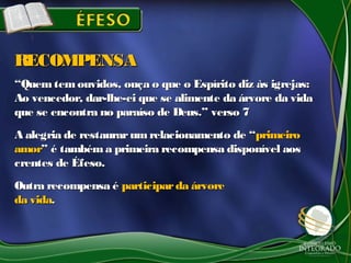 ““Quemtemouvidos, ouça o que o Espírito diz às igrejas:Quemtemouvidos, ouça o que o Espírito diz às igrejas:
Ao vencedor, dar-lhe-ei que se alimente da árvore da vidaAo vencedor, dar-lhe-ei que se alimente da árvore da vida
que se encontra no paraíso de Deus.” verso 7que se encontra no paraíso de Deus.” verso 7
A alegria de restaurarum relacionamento de “A alegria de restaurarum relacionamento de “primeiroprimeiro
amoramor” é tambéma primeira recompensa disponível aos” é tambéma primeira recompensa disponível aos
crentes de Éfeso.crentes de Éfeso.
Outra recompensa éOutra recompensa é participarda árvoreparticiparda árvore
da vidada vida..
RECOMPENSARECOMPENSA
 