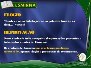 ““Conheço a tua tribulação, a tua pobreza, (mas tu ésConheço a tua tribulação, a tua pobreza, (mas tu és
rico)...” verso 9rico)...” verso 9
ELOGIOELOGIO
Jesus conhecia tudo a respeito das provações presentes eJesus conhecia tudo a respeito das provações presentes e
futuras dos crentes de Esmirna.futuras dos crentes de Esmirna.
Os cristãos de EsmirnaOs cristãos de Esmirna não receberam nenhumanão receberam nenhuma
reprovaçãoreprovação, apenas elogio e promessas de recompensa., apenas elogio e promessas de recompensa.
REPROVAÇÃOREPROVAÇÃO
 