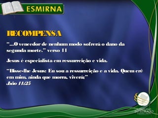 ““...Ovencedorde nenhummodo sofrerá o dano da...Ovencedorde nenhummodo sofrerá o dano da
segunda morte.” verso 11segunda morte.” verso 11
Jesus é especialista emressurreição e vida.Jesus é especialista emressurreição e vida.
““Disse-lhe Jesus: Eu sou a ressurreição e a vida. QuemcrêDisse-lhe Jesus: Eu sou a ressurreição e a vida. Quemcrê
emmim, ainda que morra, viverá;”emmim, ainda que morra, viverá;”
João 11:25João 11:25
RECOMPENSARECOMPENSA
 