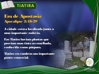 A cidade estava localizada junto aA cidade estava localizada junto a
uma importante rodovia.uma importante rodovia.
EmTiatira haviam plantas queEmTiatira haviam plantas que
proviam uma tinta avermelhada,proviam uma tinta avermelhada,
conhecida como púrpura.conhecida como púrpura.
Tiatira era tambémum importanteTiatira era tambémum importante
ponto comercial.ponto comercial.
Era de ApostasiaEra de Apostasia
Apocalipse 2:18-29Apocalipse 2:18-29
 