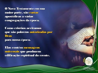 ONovo Testamento emsuaONovo Testamento emsua
maiorparte, sãomaiorparte, são cartascartas
apostólicas a váriasapostólicas a várias
congregações da época.congregações da época.
Como cristãos aceitamosComo cristãos aceitamos
que são palavrasque são palavras autorizadas porautorizadas por
DeusDeus
para nossa época.para nossa época.
Elas contémElas contém mensagensmensagens
universaisuniversais que produzemque produzem
edificação espiritual do crente.edificação espiritual do crente.
 