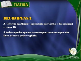 A “Estrela da Manhã” prometida porCristo é Ele próprio!A “Estrela da Manhã” prometida porCristo é Ele próprio!
– verso 16– verso 16
A todos aqueles que se recusampactuarcomo pecado,A todos aqueles que se recusampactuarcomo pecado,
Deus oferece podere glória.Deus oferece podere glória.
RECOMPENSARECOMPENSA
 