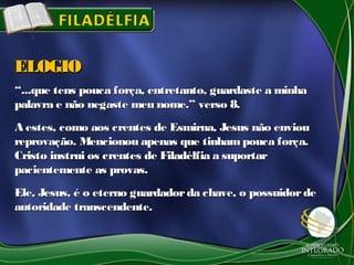 ““...que tens pouca força, entretanto, guardaste a minha...que tens pouca força, entretanto, guardaste a minha
palavra e não negaste meu nome.” verso 8.palavra e não negaste meu nome.” verso 8.
A estes, como aos crentes de Esmirna, Jesus não enviouA estes, como aos crentes de Esmirna, Jesus não enviou
reprovação. Mencionou apenas que tinham pouca força.reprovação. Mencionou apenas que tinham pouca força.
Cristo instrui os crentes de Filadélfia a suportarCristo instrui os crentes de Filadélfia a suportar
pacientemente as provas.pacientemente as provas.
Ele, Jesus, é o eterno guardadorda chave, o possuidordeEle, Jesus, é o eterno guardadorda chave, o possuidorde
autoridade transcendente.autoridade transcendente.
ELOGIOELOGIO
 