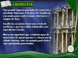 Sua grande riqueza provinha do comércio eSua grande riqueza provinha do comércio e
atividade bancária. A lã preta de Laodicéiaatividade bancária. A lã preta de Laodicéia
era usada para confeccionarcobertores eera usada para confeccionarcobertores e
roupas de luxo.roupas de luxo.
Laodicéia era notável porsua escola deLaodicéia era notável porsua escola de
medicina e por umcolírio fabricado commedicina e por umcolírio fabricado com
ingredientes locais.ingredientes locais.
Havia umaqueduto que conduzia água deHavia umaqueduto que conduzia água de
uma fonte de águas quentes e chegavam nauma fonte de águas quentes e chegavam na
cidade mornas, não era própria para bebercidade mornas, não era própria para beber
mas apropriada para banho.mas apropriada para banho.
 