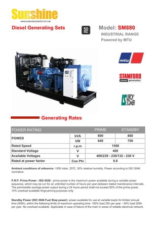 Diesel Generating Sets                                                     Model: SM880
                                                                             INDUSTRIAL RANGE
                                                                             Powered by MTU




                         Generating Rates

POWER RATING                                                            PRIME                  STANDBY
                                                      kVA                  800                      880
POWER
                                                       kW                  640                      700
Rated Speed                                           r.p.m                            1500
Standard Voltage                                        V                              400
Available Voltages                                      V                400/230 - 230/132 - 230 V
Rated at power factor                               Cos Phi                             0.8

Ambient conditions of reference: 1000 mbar, 25ºC, 30% relative humidity. Power according to ISO 3046
normative.


P.R.P. Prime Power - ISO 8528 : prime power is the maximum power available during a variable power
sequence, which may be run for an unlimited number of hours per year,between stated maintenance intervals.
The permissible average power output during a 24 hours period shall not exceed 80% of the prime power.
10% overload available forgoverning purposes only.


Standby Power (ISO 3046 Fuel Stop power): power available for use at variable loads for limited annual
time (500h), within the following limits of maximum operating time: 100% load 25h per year – 90% load 200h
per year. No overload available. Applicable in case of failure of the main in areas of reliable electrical network.
 