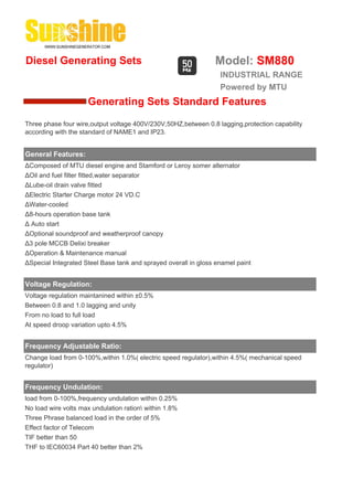 Diesel Generating Sets                                          Model: SM880
                                                                  INDUSTRIAL RANGE
                                                                  Powered by MTU
                     Generating Sets Standard Features
Three phase four wire,output voltage 400V/230V,50HZ,between 0.8 lagging,protection capability
according with the standard of NAME1 and IP23.


General Features:
ΔComposed of MTU diesel engine and Stamford or Leroy somer alternator
ΔOil and fuel filter fitted,water separator
ΔLube-oil drain valve fitted
ΔElectric Starter Charge motor 24 VD.C
ΔWater-cooled
Δ8-hours operation base tank
Δ Auto start
ΔOptional soundproof and weatherproof canopy
Δ3 pole MCCB Delixi breaker
ΔOperation & Maintenance manual
ΔSpecial Integrated Steel Base tank and sprayed overall in gloss enamel paint


Voltage Regulation:
Voltage regulation maintanined within ±0.5%
Between 0.8 and 1.0 lagging and unity
From no load to full load
At speed droop variation upto 4.5%


Frequency Adjustable Ratio:
Change load from 0-100%,within 1.0%( electric speed regulator),within 4.5%( mechanical speed
regulator)


Frequency Undulation:
load from 0-100%,frequency undulation within 0.25%
No load wire volts max undulation ration within 1.8%
Three Phrase balanced load in the order of 5%
Effect factor of Telecom
TIF better than 50
THF to IEC60034 Part 40 better than 2%
 