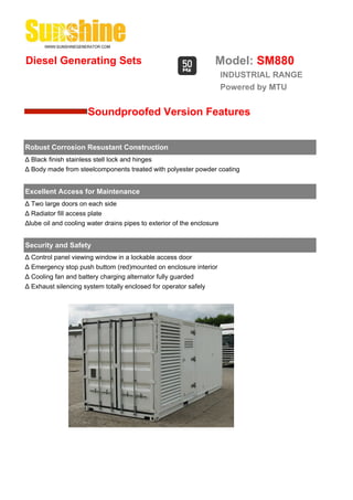 Diesel Generating Sets                                             Model: SM880
                                                                        INDUSTRIAL RANGE
                                                                        Powered by MTU


                      Soundproofed Version Features


Robust Corrosion Resustant Construction
Δ Black finish stainless stell lock and hinges
Δ Body made from steelcomponents treated with polyester powder coating


Excellent Access for Maintenance
Δ Two large doors on each side
Δ Radiator fill access plate
Δlube oil and cooling water drains pipes to exterior of the enclosure


Security and Safety
Δ Control panel viewing window in a lockable access door
Δ Emergency stop push buttom (red)mounted on enclosure interior
Δ Cooling fan and battery charging alternator fully guarded
Δ Exhaust silencing system totally enclosed for operator safely
 