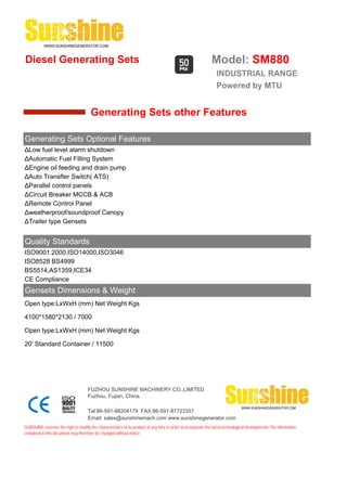 Diesel Generating Sets                                                                                         Model: SM880
                                                                                                                  INDUSTRIAL RANGE
                                                                                                                  Powered by MTU


                                       Generating Sets other Features

Generating Sets Optional Features
ΔLow fuel level alarm shutdown
ΔAutomatic Fuel Filling System
ΔEngine oil feeding and drain pump
ΔAuto Transfter Switch( ATS)
ΔParallel control panels
ΔCircuit Breaker MCCB & ACB
ΔRemote Control Panel
Δweatherproof/soundproof Canopy
ΔTrailer type Gensets


Quality Standards
ISO9001:2000,ISO14000,ISO3046
ISO8528 BS4999
BS5514,AS1359,ICE34
CE Compliance
Gensets Dimensions & Weight
Open type:LxWxH (mm) Net Weight Kgs

4100*1580*2130 / 7000

Open type:LxWxH (mm) Net Weight Kgs

20' Standard Container / 11500




                                     FUZHOU SUNSHINE MACHINERY CO.,LIMITED
                                     Fuzhou, Fujian, China.

                                     Tel:86-591-88204179 FAX:86-591-87723357
                                     Email: sales@sunshinemach.com www.sunshinegenerator.com
SUNSHINE,reserves the right to modify the characteristics of its product at any time in order to incorporate the latest technological developments.The information
contained in this document may therefore be changed without notice.
 