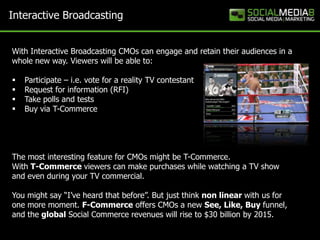 Interactive Broadcasting


With Interactive Broadcasting CMOs can engage and retain their audiences in a
whole new way. Viewers will be able to:

   Participate – i.e. vote for a reality TV contestant
   Request for information (RFI)
   Take polls and tests
   Buy via T-Commerce




The most interesting feature for CMOs might be T-Commerce.
With T-Commerce viewers can make purchases while watching a TV show
and even during your TV commercial.

You might say “I’ve heard that before”. But just think non linear with us for
one more moment. F-Commerce offers CMOs a new See, Like, Buy funnel,
and the global Social Commerce revenues will rise to $30 billion by 2015.
 