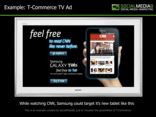 Example: T-Commerce TV Ad




     While watching CNN, Samsung could target it’s new tablet like this
       This is an example created by SocialMedia8, just to visualize the possibilities of T-Commerce.
 