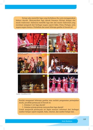 Seni Budaya
149
1
3
5
2
4
6
	 Setiap suku memiliki lagu yang berbahasa ibu yaitu menggunakan
bahasa daerah. Me­
nyanyikan lagu daerah biasanya diiringi dengan alat
musik tradisional. Indonesia memiliki lagu dan alat musik tradisional yang
mendapat pengaruh dari berbagai negara seperti India, China, Portugis, serta
negara-negara lainnya. Perhatikan dan amati beberapa gambar di bawah ini!
Sumber : Kemdikbud, 2014
	 Setelah mengamati beberapa gambar atau melalui pengamatan pertunjukan
musik, jawablah pertanyaan di bawah ini.
	 	 1. Jelaskan 2 ciri lagu daerah!
	 	 2. Jelaskan prinsip-prinsip menyanyikan lagu daerah!
	 Untuk menjawab pertanyaan ini dapat mencari informasi dari berbagai
sumber belajar seperti majalah, buku, internet, dan sumber belajar lain.
 
