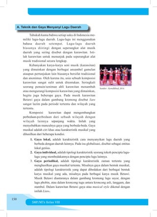SMP/MTs Kelas VIII
150
	 	 Tahukah kamu bahwa setiap suku di Indonesia me­
miliki la­
gu-lagu daerah. Lagu-lagu ini menggunakan
bahasa dae­
rah se­
tempat. Lagu-lagu daerah
biasanya diiringi de­
ngan se­
pe­
rang­­
kat alat musik
daerah yang sering disebut de­
ngan kara­
witan. Is­
ti­
lah karawitan untuk menunjuk pada se­
pe­
rangkat alat
musik tradisional secara lengkap.
	 	 Kebanyakan karya-karya seni musik (karawitan)
yang di­
main­
kan dengan berbagai ansambel gamelan
ataupun pertunjukan lain bia­
sa­
nya bersifat tradisional
dan anonimus. Oleh karena itu, usia se­
buah komposisi
karawitan sangat sulit untuk ditentukan. Se­­
ring­
kali
seorang pemain/seniman ahli karawitan menambah
atau me­
ngu­
rangi komposisi karawitan yang dimainkan,
begitu juga be­
berapa gaya. Pada musik karawitan
Betawi gaya dalam gam­
bang kro­
mong disebut liaw
sangat lazim pa­
da pe­
ri­
ode tertentu dan wilayah yang
tertentu.
	 	 Komposisi   karawitan dapat mengembangkan
perbedaan-per­
be­
daan dari sebuah wilayah dengan
wilayah lainnya se­­­­
pan­
jang waktu. Inilah yang
menyebabkan munculnya gaya yang ber­­
beda-beda. Ga­
ya
mu­
sikal adalah ciri khas atau ka­
rakteristik mu­
si­
kal yang
dihasilkan dari beberapa kondisi.
A. Teknik dan Gaya Menyanyi Lagu Daerah
Sumber : Kemdikbud, 2014
1.	Gaya lokal, adalah karakteristik cara menyanyikan lagu daerah yang
berbeda dengan daerah lainnya. Pada isu globalisasi, disebut sebagai entitas
lokal genius.
2.	 Gaya individual, adalah tipologi karakteristik seorang tokoh pencipta lagu-
lagu yang membedakannya dengan pencipta lagu lainnya.
3.	 Gaya periodikal, adalah tipologi karakteristik zaman tertentu yang
menghasilkan gaya musikal tertentu. Misalnya gaya dalam bentuk musikal,
adalah tipologi karakteristik yang dapat dibedakan dari berbagai bentuk
karya musikal yang ada, misalnya pada berbagai karya musik Betawi.
Musik Betawi diantaranya dalam gambang kromong lagu sayur, dengan
lagu phobin, atau dalam kroncong tugu antara kroncong asli, langgam, dan
stambul. Dalam karawitan Betawi gaya atau musical style dikenal dengan
istilah Liaw.
 
