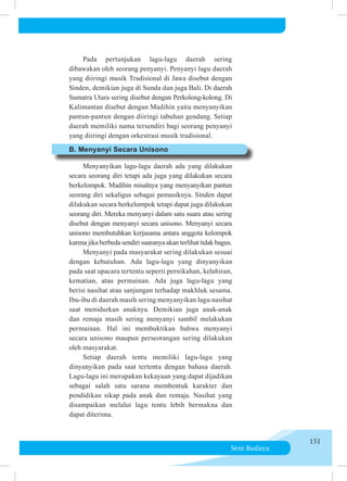 Seni Budaya
151
	 	 Pada pertunjukan lagu-lagu daerah sering
dibawakan oleh se­­
o­
rang penyanyi. Penyanyi lagu daerah
yang diiringi musik Tradisional di Jawa disebut dengan
Sinden, demikian ju­
ga di Sunda dan juga Bali. Di daerah
Sumatra Utara sering di­­
sebut dengan Perkolong-kolong. Di
Kalimantan dise­
but dengan Madihin yaitu menyanyikan
pantun-pantun de­
ngan di­­
i­
ri­
ngi tabuhan gendang. Setiap
daerah memiliki nama tersendiri bagi seorang penyanyi
yang diiringi dengan or­
kes­
trasi musik tradisional.
	 B. Menyanyi Secara Unisono
	 	 Menyanyikan lagu-lagu daerah ada yang dilakukan
se­
ca­
ra seorang diri tetapi ada juga yang dilakukan secara
ber­
ke­
lom­
pok. Madihin misalnya yang menyanyikan pantun
se­
o­
rang diri sekaligus sebagai pemusiknya. Sinden dapat
di­
lakukan secara berkelompok tetapi dapat juga dilakukan
se­
orang diri. Mereka menyanyi dalam satu suara atau sering
di­
se­
but dengan menyanyi secara unisono. Menyanyi secara
unisono membutuhkan kerjasama antara anggota kelompok
karena jika berbeda sendiri suaranya akan terlihat tidak bagus.
	 	 Menyanyi pada masyarakat sering dilakukan sesuai
de­
ngan kebutuhan. Ada lagu-lagu yang dinyanyikan
pada saat upa­
cara tertentu seperti pernikahan, kelahiran,
kematian, atau permainan. Ada juga lagu-lagu yang
berisi nasihat atau san­
jungan terhadap makhluk sesama.
Ibu-ibu di daerah masih se­
ring menyanyikan lagu nasihat
saat menidurkan anaknya. De­
mi­
kian juga anak-anak
dan remaja masih sering menyanyi sam­
bil melakukan
permainan. Hal ini membuktikan bahwa me­
nya­
nyi
secara unisono maupun perseorangan sering dilakukan
oleh masyarakat.
	 	 Setiap daerah tentu memiliki lagu-lagu yang
dinyanyikan pada saat tertentu dengan bahasa daerah.
Lagu-lagu ini meru­
pa­
kan kekayaan yang dapat dijadikan
sebagai salah satu sarana mem­
ben­
tuk karakter dan
pendidikan sikap pada anak dan remaja. Nasihat yang
disampaikan melalui lagu tentu lebih bermakna dan
dapat diterima.
 
