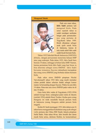 SMP/MTs Kelas VIII
168
	 Mengenal Tokoh
		
	     Pada usia enam tahun,
Idris Sadri pertama kali
mengenal biola. Pada
umur sepuluh tahun ia
sudah mendapat sambutan
hangat pada pemunculan­
nya yang pertama di
Yogyakarta tahun 1949.
Boleh dikatakan se­
bagai
anak ajaib untuk biola
di Indonesia, karena di
usia muda sekali Idris sadri
sudah lincah bermain biola.
	 	 Tahun 1952 Sekolah Musik Indonesia (SMIND)
dibuka, dengan persyaratan menerima lulusan SMP
atau yang se­
derajat. Pada tahun 1952, Idris Sardi baru
berusia 14 tahun, sehingga ia belum lulus SMP. Namun,
karena permainan biola Idris Sadri yang luar biasa ia
bisa diterima sebagai siswa SMIND.  Idris Sadri
bersama temannya Suyono (almarhum) merupakan
dua orang siswa SMIND yang berbakat dalam bermain
biola.
	 	 Pada orkes siswa SMIND pimpinan Nicolai
Varvolomejeff, tahun 1952 Idris yang masih memakai
celana pendek dalam seharian duduk sebagai konser
master. Ia bersanding dengan Suyono. Waktu itu usia Idris
14 tahun. Rata-rata usia siswa SMIND pada waktu itu di
atas 16 tahun.
	 	 Guru biola Idris waktu di Yogyakarta (1952-1954)
adalah George Setet, sedangkan pada waktu di Jakarta
(setelah 1954) adalah Henri Tordasi. Kedua guru orang
Hongaria ini telah mendidik banyak pemain biola
di Indonesia (orang Hongaria adalah pemain biola
unggul).
	 	 KetikaM.Sardimeninggal,1953,Idrisdalamusia16
tahunharusmenggantikankedudukansangayahsebagai
violis pertama dari Orkes RRI Studio Jakarta pimpinan
Saiful Bahri. Pada tahun 60-an, Idris beralih dari dunia
musik biola serius, idolisme Heifetz, ke komersialisasi
 