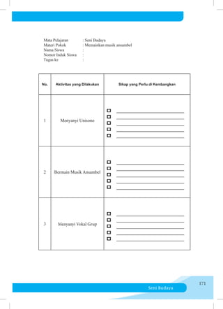 Seni Budaya
171
No. Aktivitas yang Dilakukan Sikap yang Perlu di Kembangkan
1 Menyanyi Unisono
p _______________________
p _______________________
p _______________________
p _______________________
p _______________________
2 Bermain Musik Ansambel
p _______________________
p _______________________
p _______________________
p _______________________
p _______________________
3 Menyanyi Vokal Grup
p _______________________
p _______________________
p _______________________
p _______________________
p _______________________
     Mata Pelajaran	 : Seni Budaya
     Materi Pokok	 	 : Memainkan musik ansambel
Nama Siswa		 :
     Nomor Induk Siswa	 :
Tugas ke		 :
 
