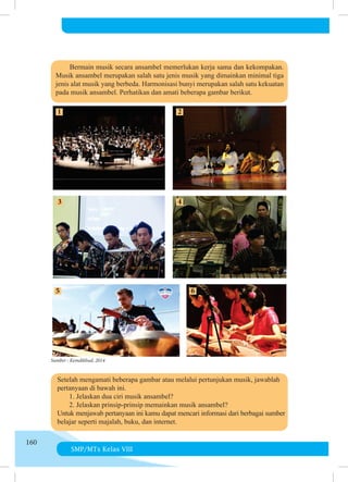 SMP/MTs Kelas VIII
160
	 	 Bermain musik secara ansambel memerlukan kerja sama dan kekompakan.
Musik ansambel merupakan salah satu jenis musik yang dimainkan minimal tiga
jenis alat musik yang berbeda. Harmonisasi bunyi merupakan salah satu kekuatan
pada musik ansambel. Perhatikan dan amati beberapa gambar berikut.
Sumber : Kemdikbud, 2014
	 Setelah mengamati beberapa gambar atau melalui pertunjukan musik, jawablah
	 pertanyaan di bawah ini.
	 	 1. Jelaskan dua ciri musik ansambel?
	 	 2. Jelaskan prinsip-prinsip memainkan musik ansambel?
	 Untuk menjawab pertanyaan ini kamu dapat mencari informasi dari berbagai sumber
belajar seperti majalah, buku, dan internet.
 