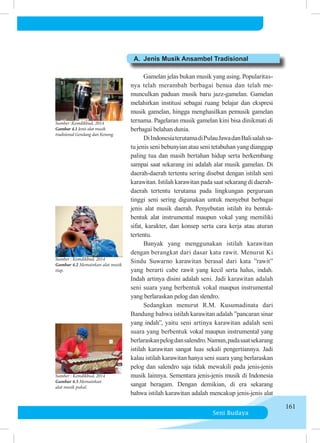 Seni Budaya
161
A.	 Jenis Musik Ansambel Tradisional
		
	 	 Gamelan jelas bukan musik yang asing. Popula­
ri­
tas­
nya telah merambah berbagai benua dan telah me­
munculkan pa­
du­
an musik baru jazz-gamelan. Gamelan
melahirkan institusi se­
ba­
gai ruang belajar dan ekspresi
musik gamelan, hingga meng­
hasil­
kan pemusik gamelan
ternama. Pagelaran musik gamelan kini bisa dinik­
mati di
berbagai belahan dunia.
	 	 DiIndonesiaterutamadiPulauJawadanBalisalahsa­
tu je­
nis seni bebunyian atau seni tetabuhan yang dianggap
pa­
ling tua dan masih bertahan hidup serta berkembang
sam­
pai saat sekarang ini adalah alat musik gamelan. Di
dae­
rah-daerah tertentu sering disebut dengan istilah seni
ka­
ra­
witan. Istilah karawitan pada saat sekarang di daerah-
daerah te­
rtentu terutama pada lingkungan perguruan
tinggi seni se­
ring digunakan untuk menyebut berbagai
jenis alat musik dae­
rah. Penyebutan istilah itu bentuk-
bentuk alat instrumental maupun vokal yang memi­
liki
sifat, karakter, dan konsep serta cara kerja atau aturan
tertentu.
	 	 Banyak yang menggunakan istilah karawitan
dengan be­
rang­
kat dari dasar kata rawit. Menurut Ki
Sindu Su­
war­
no karawitan berasal dari kata ”rawit”
yang berarti cabe ra­
wit yang kecil serta halus, indah.
Indah artinya disini adalah seni. Jadi karawitan adalah
seni suara yang berbentuk vokal mau­
pun instrumental
yang berlaraskan pelog dan slendro.
		 Sedangkan menurut R.M. Kusumadinata dari
Bandung bah­
wa istilah karawitan adalah ”pancaran sinar
yang indah”, yaitu seni artinya karawitan adalah seni
suara yang berbentuk vo­
kal maupun instrumental yang
berlaraskanpelogdansalen­
dro.Namun,padasaatsekarang
istilah karawitan sangat lu­
as sekali pengertiannya. Jadi
kalau istilah karawitan hanya se­
ni suara yang berlaraskan
pelog dan salendro saja tidak me­
wa­
ki­
li pada jenis-jenis
musik lainnya. Sementara jenis-jenis mu­
sik di Indonesia
sangat beragam. Dengan demikian, di era se­
ka­
rang
bahwa istilah karawitan adalah mencakup jenis-jenis alat
Sumber :Kemdikbud, 2014
Gambar 4.1 Jenis alat musik
tradisional Gendang dan Kenong.
Sumber : Kemdikbud, 2014
Gambar 4.2 Memainkan alat musik
tiup.
Sumber : Kemdikbud, 2014
Gambar 4.3 Memainkan
alat musik pukul.
 