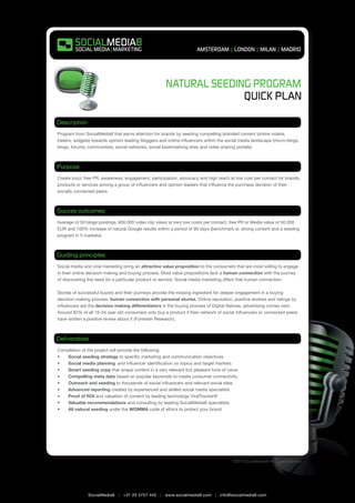 Natural Seeding Program


Description
Program from SocialMedia8 that earns attention for brands by seeding compelling branded content (online videos,
trailers, widgets) towards opinion leading bloggers and online influencers within the social media landscape (micro-blogs,
blogs, forums, communities, social networks, social bookmarking sites and video sharing portals).



Purpose
Create buzz, free PR, awareness, engagement, participation, advocacy and high reach at low cost per contact for brands,
products or services among a group of influencers and opinion leaders that influence the purchase decision of their
socially connected peers.



Succes outcomes
Average of 50 blogs postings, 600.000 video clip views at very low costs per contact, free PR or Media value of 50.000
EUR and 100% increase of natural Google results within a period of 90 days (benchmark is: strong content and a seeding
program in 5 markets).



Guiding principles
Social media and viral marketing bring an attractive value proposition to the consumers that are most willing to engage
in their online decision making and buying process. Most value propositions lack a human connection with the journey
of discovering the need for a particular product or service. Social media marketing offers that human connection.

Stories of successful buyers and their journeys provide the missing ingredient for deeper engagement in a buying
decision-making process: human connection with personal stories. Online reputation, positive reviews and ratings by
influencers are the decision making differentiators in the buying process of Digital Natives, advertising comes next.
Around 92% of all 16-34 year old consumers only buy a product if their network of social influencers or connected peers
have written a positive review about it (Forrester Research).



Deliverables
Completion of the project will provide the following:
•	 Social seeding strategy to specific marketing and communication objectives
•	 Social media planning and influencer identification on topics and target markets
•	 Smart seeding copy that wraps content in a very relevant but pleasant tone of voice
•	 Compelling meta data based on popular keywords to create consumer connectivity
•	 Outreach and seeding to thousands of social influencers and relevant social sites
•	 Advanced reporting created by experienced and skilled social media specialists
•	 Proof of ROI and valuation of content by leading technology ViralTracker®
•	 Valuable recommendations and consulting by leading SocialMedia8 specialists
•	 All natural seeding under the WOMMA code of ethics to protect your brand




                                                                                        ©2010 SocialMedia8 All rights reserved




               SocialMedia8 | +31 20 5757 445 | www.socialmedia8.com | info@socialmedia8.com
 