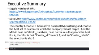 Executive Summary
• Kaggle Notebook URL:
https://www.kaggle.com/shihaomao/customer-segmentation-
sm9555
• Data Set:https://www.kaggle.com/sunshineluyaozhang/customer-
segementation-lz2520
• The country I choose is Germanyto build a RFM clustering and choose
the best set of customers which the company should target. And the
Metric I use is Calinski_Harabasz, base on the result appears the best
K is 4, therefor is first “Cluster_Id ”I select 2, and for“Cluster_Labels”
the selection is also 2.
 