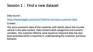 Session 1：Find a new dataset
Data source：
https://www.kaggle.com/ranja7/vehicle-insurance-customer-data
Context ：
The socio-economic data of the customer with details about the insured
vehicle is the data content. Data contains both categorical and numeric
variables. The customer lifetime value based on historical data has also
been provided which is essential in understanding the customer purchase
behavior.
 