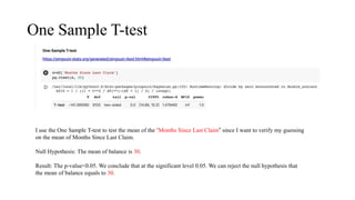 One Sample T-test
I use the One Sample T-test to test the mean of the “Months Since Last Claim” since I want to verify my guessing
on the mean of Months Since Last Claim.
Null Hypothesis: The mean of balance is 30.
Result: The p-value<0.05. We conclude that at the significant level 0.05. We can reject the null hypothesis that
the mean of balance equals to 30.
 