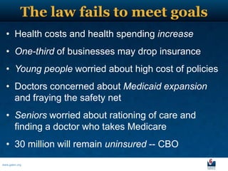 The law fails to meet goals
  • Health costs and health spending increase
  • One-third of businesses may drop insurance
  • Young people worried about high cost of policies
  • Doctors concerned about Medicaid expansion
    and fraying the safety net
  • Seniors worried about rationing of care and
    finding a doctor who takes Medicare
  • 30 million will remain uninsured -- CBO
www.galen.org
 