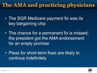 The AMA and practicing physicians

      • The SGR Medicare payment fix was its
        key bargaining chip

      • The chance for a permanent fix is missed;
        the president got the AMA endorsement
        for an empty promise

      • Pleas for short-term fixes are likely to
        continue indefinitely

www.galen.org
 