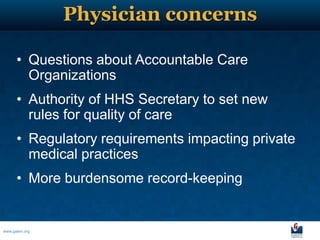Physician concerns

      • Questions about Accountable Care
        Organizations
      • Authority of HHS Secretary to set new
        rules for quality of care
      • Regulatory requirements impacting private
        medical practices
      • More burdensome record-keeping


www.galen.org
 