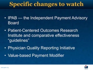 Specific changes to watch

     • IPAB — the Independent Payment Advisory
       Board
     • Patient-Centered Outcomes Research
       Institute and comparative effectiveness
       ―guidelines‖
     • Physician Quality Reporting Initiative
     • Value-based Payment Modifier

www.galen.org
 