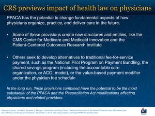 CRS previews impact of health law on physicians
      PPACA has the potential to change fundamental aspects of how
      physicians organize, practice, and deliver care in the future.

      • Some of these provisions create new structures and entities, like the
        CMS Center for Medicare and Medicaid Innovation and the
        Patient-Centered Outcomes Research Institute

      • Others seek to develop alternatives to traditional fee-for-service
        payment, such as the National Pilot Program on Payment Bundling, the
        shared savings program (including the accountable care
        organization, or ACO, model), or the value-based payment modifier
        under the physician fee schedule

      In the long run, these provisions combined have the potential to be the most
      substantial of the PPACA and the Reconciliation Act modifications affecting
      physicians and related providers.


Patricia A. Davis, Jim Hahn, Paulette C. Morgan, Julie Stone, and Sibyl Tilson, ―Medicare Provisions in the Patient Protection and Affordable Care
Act, (PPACA): Summary and Timeline,‖ November 3, 2010, http://www.politico.com/static/PPM191_timeline.html.
 