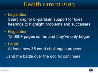 Health care in 2013
     • Legislation
       Searching for bi-partisan support for fixes;
       hearings to highlight problems and successes
     • Regulation
       13,000+ pages so far, and they’ve only begun!
     • Legal
       At least new 35 court challenges proceed
     …and the battle over the doc fix continues


www.galen.org
 