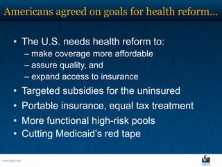 Americans agreed on goals for health reform…

       • The U.S. needs health reform to:
                – make coverage more affordable
                – assure quality, and
                – expand access to insurance
       • Targeted subsidies for the uninsured
       • Portable insurance, equal tax treatment
       • More functional high-risk pools
       • Cutting Medicaid’s red tape

www.galen.org
 