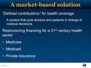 A market-based solution
  “Defined contributions” for health coverage
         A system that puts doctors and patients in charge of
         medical decisions

  Restructuring financing for a 21st century health
  sector
  • Medicare
  • Medicaid
  • Private Insurance

www.galen.org
 