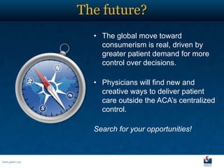 The future?
                  • The global move toward
                    consumerism is real, driven by
                    greater patient demand for more
                    control over decisions.

                  • Physicians will find new and
                    creative ways to deliver patient
                    care outside the ACA’s centralized
                    control.

                  Search for your opportunities!



www.galen.org
 