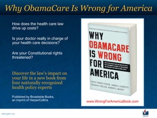 Why ObamaCare Is Wrong for America
          How does the health care law
          drive up costs?

          Is your doctor really in charge of
          your health care decisions?

          Are your Constitutional rights
          threatened?



          Discover the law’s impact on
          your life in a new book from
          four nationally recognized
          health policy experts

          Published by Broadside Books,
          an imprint of HarperCollins          www.WrongForAmericaBook.com


www.galen.org
 