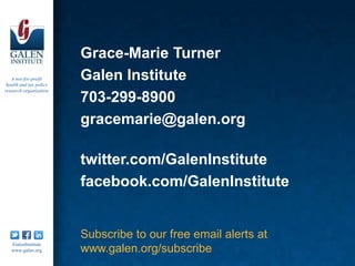 Grace-Marie Turner
   A not-for-profit
 health and tax policy
                         Galen Institute
research organization
                         703-299-8900
                         gracemarie@galen.org

                         twitter.com/GalenInstitute
                         facebook.com/GalenInstitute


                         Subscribe to our free email alerts at
   /GalenInstitute
   www.galen.org         www.galen.org/subscribe
 