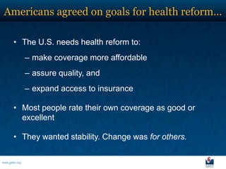 Americans agreed on goals for health reform…

       • The U.S. needs health reform to:
                – make coverage more affordable
                – assure quality, and
                – expand access to insurance

       • Most people rate their own coverage as good or
         excellent

       • They wanted stability. Change was for others.

www.galen.org
 