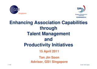 Enhancing Association Capabilities
                through
          Talent Management
                  and
        Productivity Initiatives
                 15 April 2011
                 Tan Jin Soon
            Advisor, GS1 Singapore
1 of 30                              © 2011 GS1 S’pore
 