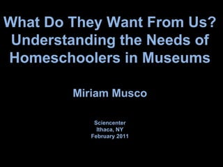 What Do They Want From Us? Understanding the Needs of Homeschoolers in Museums Miriam Musco Sciencenter Ithaca, NY February 2011 