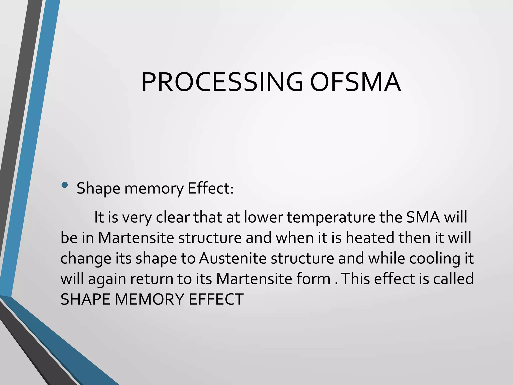 PROCESSING OFSMA
• Shape memory Effect:
It is very clear that at lower temperature the SMA will
be in Martensite structure and when it is heated then it will
change its shape to Austenite structure and while cooling it
will again return to its Martensite form .This effect is called
SHAPE MEMORY EFFECT