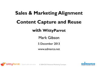 Welcome	
  to	
  Advanced	
  Marke1ng	
  Concepts	
  Sales	
  and	
  Marke1ng	
  Alignment	
  Webinar,	
  
I’m	
  Mark	
  Gibson.	
  
	
  	
  
In	
  this	
  20	
  minute	
  Webinar,	
  we	
  will	
  explain	
  our	
  Messaging	
  Alignment	
  Methodology	
  	
  
	
  	
  
and	
  demonstrate	
  how	
  we	
  use	
  WiEyParrot’s	
  Intelligent	
  Content	
  Delivery	
  plaHorm	
  	
  
	
  	
  
to	
  create	
  a	
  messaging	
  architecture	
  	
  
	
  	
  
to	
  capture	
  and	
  maintain	
  core	
  value	
  proposi1on	
  components	
  	
  
	
  	
  
and	
  to	
  reuse	
  them	
  in	
  a	
  variety	
  of	
  informa1on	
  products.	
  
	
  	
  
Our	
  goal	
  in	
  working	
  with	
  clients	
  is	
  messaging	
  clarity	
  -­‐-­‐	
  to	
  help	
  companies	
  to	
  speak	
  
with	
  one	
  voice-­‐	
  enable	
  sales,	
  marke1ng	
  and	
  channels	
  professionals	
  to	
  get	
  more	
  done	
  
and	
  spend	
  less	
  1me	
  looking	
  for	
  and	
  modifying	
  documents	
  
	
  

1	
  

 