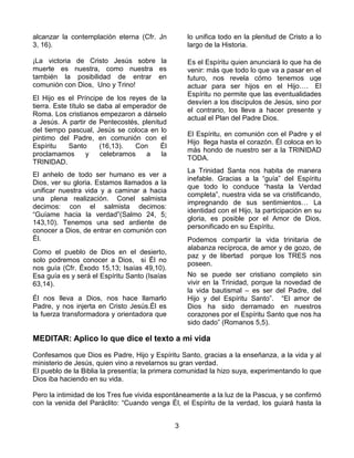 3
alcanzar la contemplación eterna (Cfr. Jn
3, 16).
¡La victoria de Cristo Jesús sobre la
muerte es nuestra, como nuestra es
también la posibilidad de entrar en
comunión con Dios, Uno y Trino!
El Hijo es el Príncipe de los reyes de la
tierra. Este título se daba al emperador de
Roma. Los cristianos empezaron a dárselo
a Jesús. A partir de Pentecostés, plenitud
del tiempo pascual, Jesús se coloca en lo
pintimo del Padre, en comunión con el
Espíritu Santo (16,13). Con Él
proclamamos y celebramos a la
TRINIDAD.
El anhelo de todo ser humano es ver a
Dios, ver su gloria. Estamos llamados a la
unificar nuestra vida y a caminar a hacia
una plena realización. Conel salmista
decimos: con el salmista decimos:
“Guíame hacia la verdad”(Salmo 24, 5;
143,10). Tenemos una sed ardiente de
conocer a Dios, de entrar en comunión con
Él.
Como el pueblo de Dios en el desierto,
solo podremos conocer a Dios, si Él no
nos guía (Cfr. Éxodo 15,13; Isaías 49,10).
Esa guía es y será el Espíritu Santo (Isaías
63,14).
Él nos lleva a Dios, nos hace llamarlo
Padre, y nos injerta en Cristo Jesús.Él es
la fuerza transformadora y orientadora que
lo unifica todo en la plenitud de Cristo a lo
largo de la Historia.
Es el Espíritu quien anunciará lo que ha de
venir: más que todo lo que va a pasar en el
futuro, nos revela cómo tenemos uqe
actuar para ser hijos en el Hijo…. El
Espíritu no permite que las eventualidades
desvíen a los discípulos de Jesús, sino por
el contrario, los lleva a hacer presente y
actual el Plan del Padre Dios.
El Espíritu, en comunión con el Padre y el
Hijo llega hasta el corazón. Él coloca en lo
más hondo de nuestro ser a la TRINIDAD
TODA.
La Trinidad Santa nos habita de manera
inefable. Gracias a la “guía” del Espíritu
que todo lo conduce “hasta la Verdad
completa”, nuestra vida se va cristificando,
impregnando de sus sentimientos… La
identidad con el Hijo, la participación en su
gloria, es posible por el Amor de Dios,
personificado en su Espíritu.
Podemos compartir la vida trinitaria de
alabanza recíproca, de amor y de gozo, de
paz y de libertad porque los TRES nos
poseen.
No se puede ser cristiano completo sin
vivir en la Trinidad, porque la novedad de
la vida bautismal – es ser del Padre, del
Hijo y del Espíritu Santo”. “El amor de
Dios ha sido derramado en nuestros
corazones por el Espíritu Santo que nos ha
sido dado” (Romanos 5,5).
MEDITAR: Aplico lo que dice el texto a mi vida
Confesamos que Dios es Padre, Hijo y Espíritu Santo, gracias a la enseñanza, a la vida y al
ministerio de Jesús, quien vino a revelarnos su gran verdad.
El pueblo de la Biblia la presentía; la primera comunidad la hizo suya, experimentando lo que
Dios iba haciendo en su vida.
Pero la intimidad de los Tres fue vivida espontáneamente a la luz de la Pascua, y se confirmó
con la venida del Paráclito: “Cuando venga Él, el Espíritu de la verdad, los guiará hasta la
 