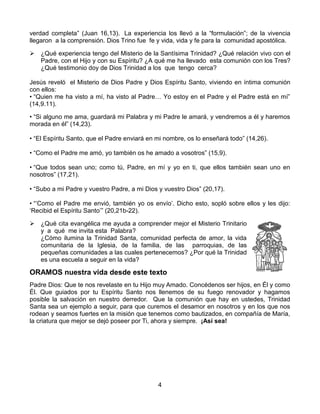 4
verdad completa” (Juan 16,13). La experiencia los llevó a la “formulación”; de la vivencia
llegaron a la comprensión. Dios Trino fue fe y vida, vida y fe para la comunidad apostólica.
 ¿Qué experiencia tengo del Misterio de la Santísima Trinidad? ¿Qué relación vivo con el
Padre, con el Hijo y con su Espíritu? ¿A qué me ha llevado esta comunión con los Tres?
¿Qué testimonio doy de Dios Trinidad a los que tengo cerca?
Jesús reveló el Misterio de Dios Padre y Dios Espíritu Santo, viviendo en íntima comunión
con ellos:
• “Quien me ha visto a mí, ha visto al Padre… Yo estoy en el Padre y el Padre está en mí”
(14,9.11).
• “Si alguno me ama, guardará mi Palabra y mi Padre le amará, y vendremos a él y haremos
morada en él” (14,23).
• “El Espíritu Santo, que el Padre enviará en mi nombre, os lo enseñará todo” (14,26).
• “Como el Padre me amó, yo también os he amado a vosotros” (15,9).
• “Que todos sean uno; como tú, Padre, en mí y yo en ti, que ellos también sean uno en
nosotros” (17,21).
• “Subo a mi Padre y vuestro Padre, a mi Dios y vuestro Dios” (20,17).
• “‘Como el Padre me envió, también yo os envío’. Dicho esto, sopló sobre ellos y les dijo:
‘Recibid el Espíritu Santo’” (20,21b-22).
 ¿Qué cita evangélica me ayuda a comprender mejor el Misterio Trinitario
y a qué me invita esta Palabra?
¿Cómo ilumina la Trinidad Santa, comunidad perfecta de amor, la vida
comunitaria de la Iglesia, de la familia, de las parroquias, de las
pequeñas comunidades a las cuales pertenecemos? ¿Por qué la Trinidad
es una escuela a seguir en la vida?
ORAMOS nuestra vida desde este texto
Padre Dios: Que te nos revelaste en tu Hijo muy Amado. Concédenos ser hijos, en Él y como
Él. Que guiados por tu Espíritu Santo nos llenemos de su fuego renovador y hagamos
posible la salvación en nuestro derredor. Que la comunión que hay en ustedes, Trinidad
Santa sea un ejemplo a seguir, para que curemos el desamor en nosotros y en los que nos
rodean y seamos fuertes en la misión que tenemos como bautizados, en compañía de María,
la criatura que mejor se dejó poseer por Ti, ahora y siempre. ¡Así sea!
 