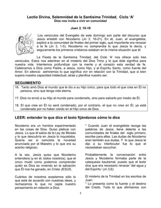 1
Lectio Divina, Solemnidad de la Santísima Trinidad, Ciclo ‘A’
Dios nos invita a vivir en comunidad
Juan 3, 16-18
Los versículos del Evangelio de este domingo son parte del discurso que
Jesús entabló con Nicodemo (Jn 3, 16-21). En él, Juan, el evangelista,
explicó a la comunidad de finales del primer siglo, qué importante era renacer
a la fe (Jn 3, 1-5). Nicodemo no comprendia lo que Jesús le decía, y
seguramente los primeros cristianos estaban en la misma situación que él.
La Fiesta de la Santísima Trinidad, del Ciclo ‘A’ nos ofrece solo tres
versículos. Estos nos adentran en el misterio del Dios Trino y lo que éste significa para
nuestra vida. Intentemos profundizar con la mente y el corazón esta verdad de fe.
Celebramos a Dios como Padre, a Jesús, como Hijo, y al Espíritu Santo, como fuente del
Amor. En silencio admiremos lo que significa vivr en relación con la Trinidad, que si bien
supera nuestra capacidad intelectual, atrae y plenifica nuestro ser.
SEGUIMIENTO
16. Tanto amó Dios al mundo que le dio a su Hijo único, para que todo el que crea en Él no
perezca, sino que tenga vida eterna.
17. Dios no envió a su Hijo al mundo para condenarlo, sino para salvarlo por medio de Él.
18. El que cree en Él no será condenado; por el contrario, el que no cree en Él, ya está
condenado por no haber creído en el Hijo único de Dios.
LEER: entender lo que dice el texto fijándonos cómo lo dice
Nicodemo era un hombre experimentado
en las cosas de Dios. Quiso platicar con
Jesús. Lo que él sabía de la Ley de Moisés
y lo que descubría en Jesús lo inquietaba.
Quería ver si coincidía la novedad
anunciada por el Maestro y lo que era su
acerbo religioso.
A la vez, Jesús quiso que Nicodemo
entendiera (y en él, todos nosotros), que el
único modo como podemos comprender
quién es Dios es viviendo en la salvación
que Él nos ha ganado, en Cristo JESÚS.
Cuántos de nosotros aceptamos sólo lo
que está de acuerdo con nuestras ideas, y
rechazamos lo que no capta nuestro
pensamiento en relación a Dios.
* Cuando Juan el evangelista recoge las
palabras de Jesús, tiene delante a las
comunidades de finales del siglo primero;
escribe para ellas. Las dudas de Nicodemo
eran también sus dudas. Y lo que Jesús le
dijo a su interlocutor fue lo que el
necesitaban escuchar.
Probablemente la conversación entre
Jesús y Nicodemo formaba parte de la
catequesis bautismal, puesto que el texto
dice que era necesario renacer ‘del agua y
del Espíritu’ (Jn 3,6).
El misterio de la Trinidad en los escritos de
Juan:
* Lo presenta como la fuente y el destino
del Credo. Todo lo que afirmamos con
 