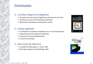 Conclusion
La notion d’agent est intégrative
ƒ Concepts issus des Sciences Cognitives et des Sciences du Vivant
ƒ Architectures issues de l’Informatique Distribuée
ƒ Réalisations informatiques extrêmement variées
Champ applicatif
ƒ La Simulation de systèmes complexes (micro‐ ou macroscopiques)
ƒ L’algorithmique intrinsèquement distribuée
ƒ L’interaction Homme(s) /Machines(s)
ƒ La Socio‐informatique.
Deux livres de référence
ƒ Les Systèmes Multi‐agents, J. Ferber, 1995
ƒ Multi‐agent Systems, M. Wooldridge, 2002
Jean‐Paul Sansonnet ‐‐ LIMSI‐CNRS 28
 