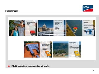 References SUNNY ISLAND Village Power Supply in Yunnan, China 6 kW 2 x Sunny Island 4500 2 x Sunny Boy 3000 SUNNY BACKUP Templar Order Soup Kitchen, Germany  12 kWp 3 Sunny Island 7 Sunny Boy SMA inverters are used worldwide SUNNY CENTRAL Waldpolenz,  Energy Park near Brandis Germany`s largest solar power plant 40 MWp 62 x  Sunny Central 500HE SUNNY MINI CENTRAL Papal audience hall,  Vatican, Italy 220 kWp 19 Sunny Mini Central  11000TL 2 Sunny Boy  5000TL HC SUNNY BOY Solar building complex, Germany 5 kWp 1 x Sunny Boy 5000TL 